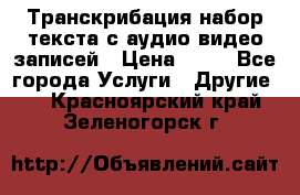 Транскрибация/набор текста с аудио,видео записей › Цена ­ 15 - Все города Услуги » Другие   . Красноярский край,Зеленогорск г.